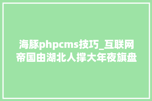 海豚phpcms技巧_互联网帝国由湖北人撑大年夜旗盘点来自湖北的互联网大年夜佬们