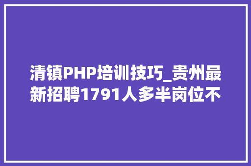 清镇PHP培训技巧_贵州最新招聘1791人多半岗位不用笔试直接面试包括事业单位黉舍病院