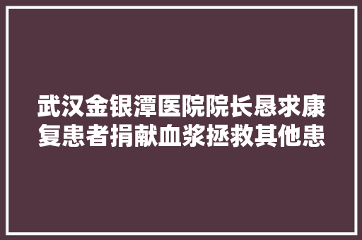 武汉金银潭医院院长恳求康复患者捐献血浆拯救其他患者，血浆能起多大作用？可以用康复者血浆生产疫苗吗「台湾搜索引擎优化」