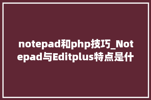 notepad和php技巧_Notepad与Editplus特点是什么哪个好用