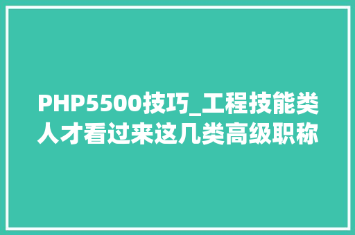 PHP5500技巧_工程技能类人才看过来这几类高级职称可以在德阳评审啦