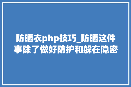 防晒衣php技巧_防晒这件事除了做好防护和躲在隐密的角落华西专家还劝你少吃这些器械