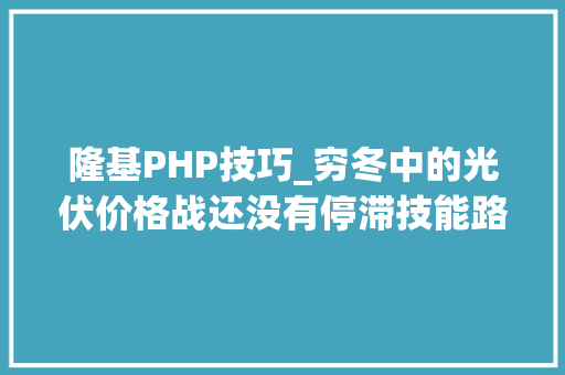 隆基PHP技巧_穷冬中的光伏价格战还没有停滞技能路线之争正酣