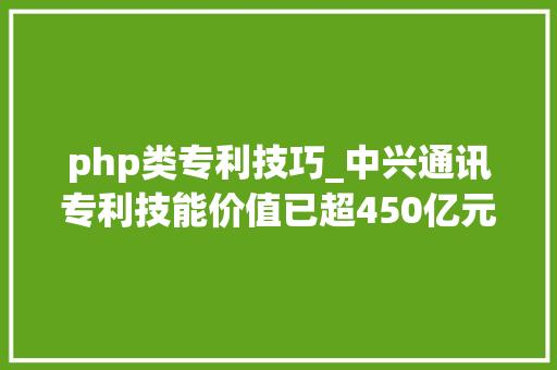 php类专利技巧_中兴通讯专利技能价值已超450亿元位列全球专利构造第一梯队