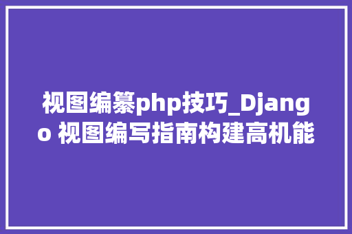 视图编纂php技巧_Django 视图编写指南构建高机能和可掩护的视图