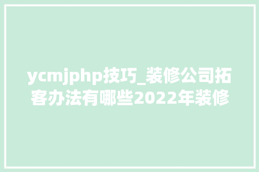 ycmjphp技巧_装修公司拓客办法有哪些2022年装修公司最新拓客对象理解一下