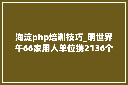 海淀php培训技巧_明世界午66家用人单位携2136个岗位等你来附岗位信息