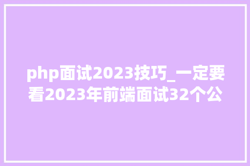 php面试2023技巧_一定要看2023年前端面试32个公司的面试经验以及面试题