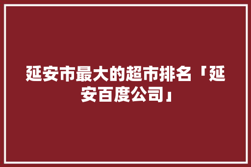 延安市最大的超市排名「延安百度公司」