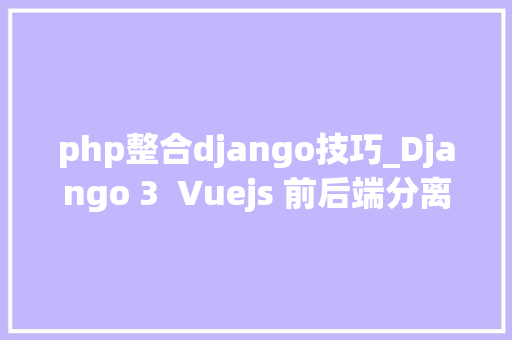 php整合django技巧_Django 3  Vuejs 前后端分离Web开拓实战