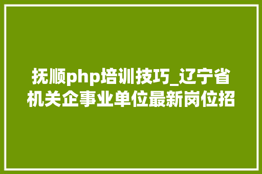 抚顺php培训技巧_辽宁省机关企事业单位最新岗位招聘信息成公小达人整理