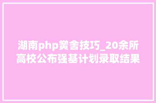 湖南php黉舍技巧_20余所高校公布强基计划录取结果 查询方法和录取分数线来了