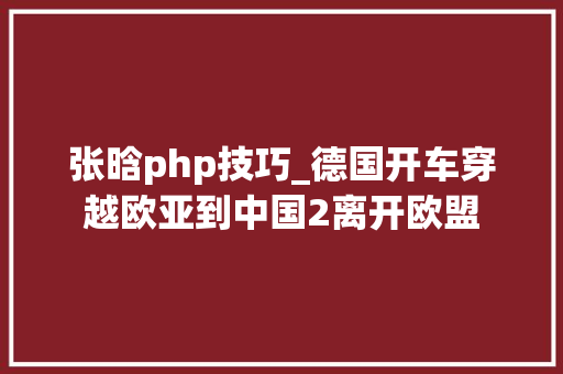 张晗php技巧_德国开车穿越欧亚到中国2离开欧盟
