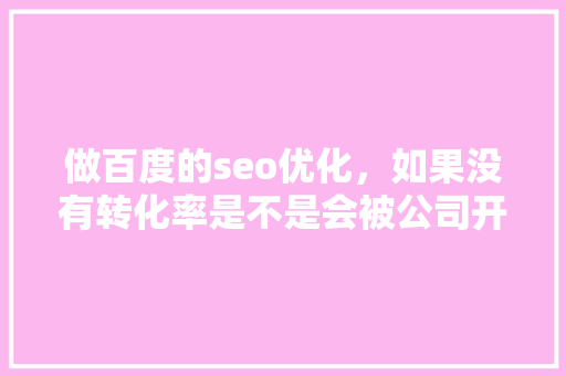 做百度的seo优化，如果没有转化率是不是会被公司开除「百度seo正规优化」