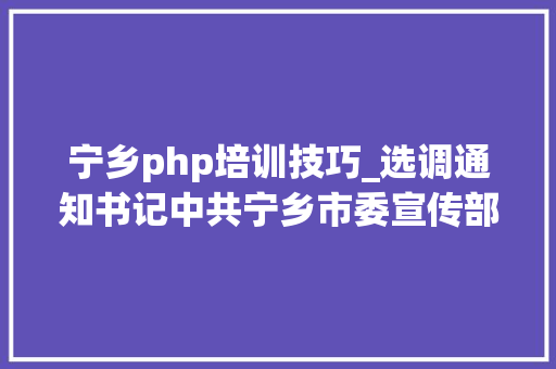 宁乡php培训技巧_选调通知书记中共宁乡市委宣传部市委网信办市人社局下属事业单位选调11人9月9日开始报名