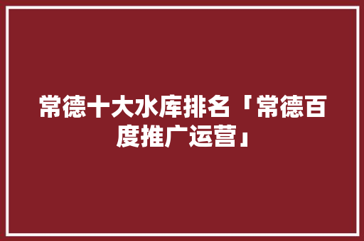 常德十大水库排名「常德百度推广运营」