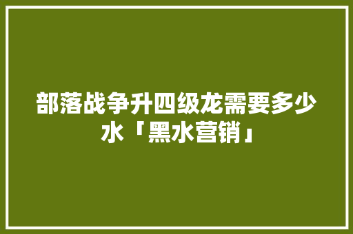 部落战争升四级龙需要多少水「黑水营销」