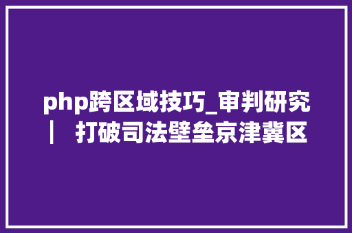 php跨区域技巧_审判研究 ▏打破司法壁垒京津冀区域司法协作的现状问题与策略