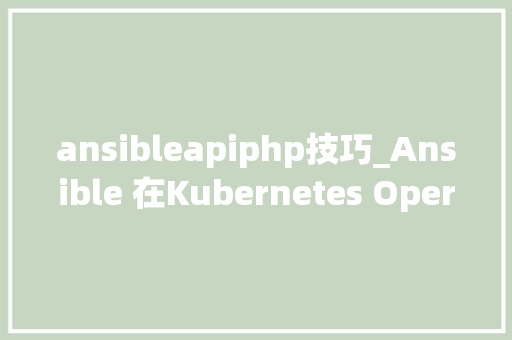 ansibleapiphp技巧_Ansible 在Kubernetes Operator中的运用