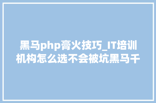 黑马php膏火技巧_IT培训机构怎么选不会被坑黑马千锋动力节点培训机构比拟