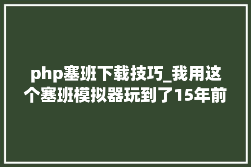 php塞班下载技巧_我用这个塞班模拟器玩到了15年前的手机游戏