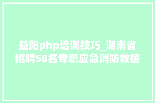 益阳php培训技巧_湖南省招聘58名专职应急消防救援队员