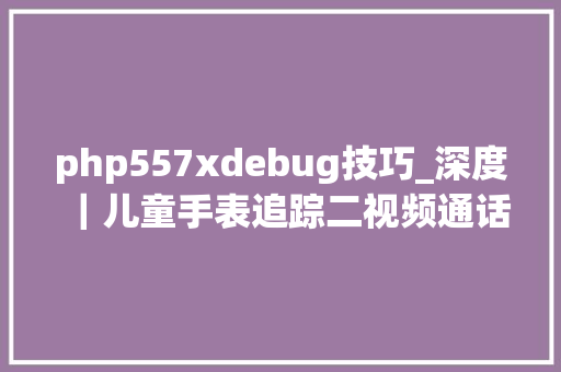 php557xdebug技巧_深度｜儿童手表追踪二视频通话各家品格参差不齐杂牌手表难防陷溺