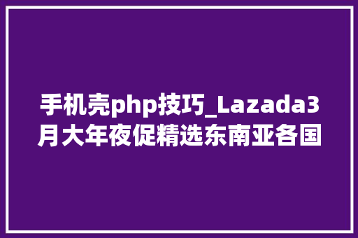 手机壳php技巧_Lazada3月大年夜促精选东南亚各国爆款产品猜测