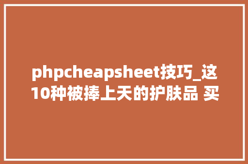 phpcheapsheet技巧_这10种被捧上天的护肤品 买了就是浪费钱