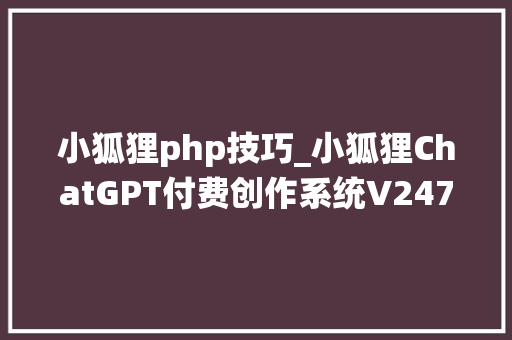 小狐狸php技巧_小狐狸ChatGPT付费创作系统V247全开源版 vue全开源端