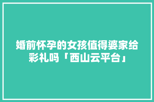 婚前怀孕的女孩值得婆家给彩礼吗「西山云平台」