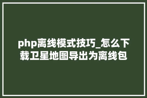 php离线模式技巧_怎么下载卫星地图导出为离线包