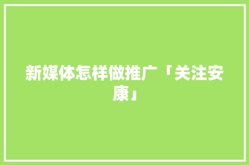 新媒体怎样做推广「关注安康」