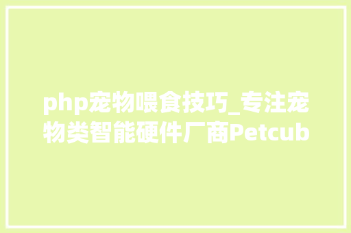 php宠物喂食技巧_专注宠物类智能硬件厂商Petcube又推新品智能宠物喂食