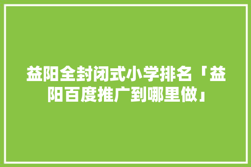益阳全封闭式小学排名「益阳百度推广到哪里做」