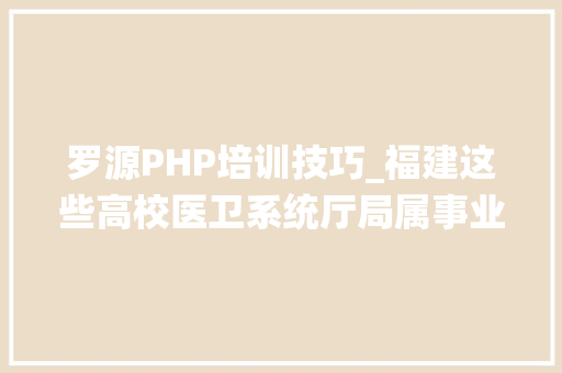 罗源PHP培训技巧_福建这些高校医卫系统厅局属事业单位招人了有的有编制