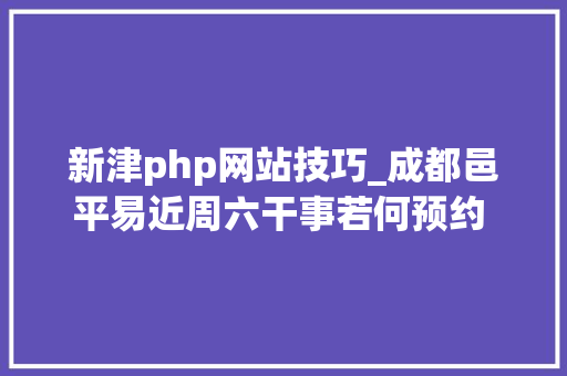 新津php网站技巧_成都邑平易近周六干事若何预约 全域范围预约渠道公布