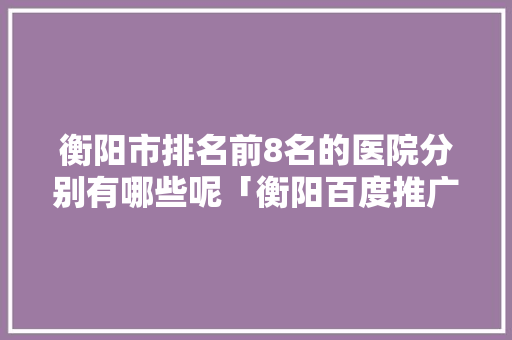 衡阳市排名前8名的医院分别有哪些呢「衡阳百度推广公司」