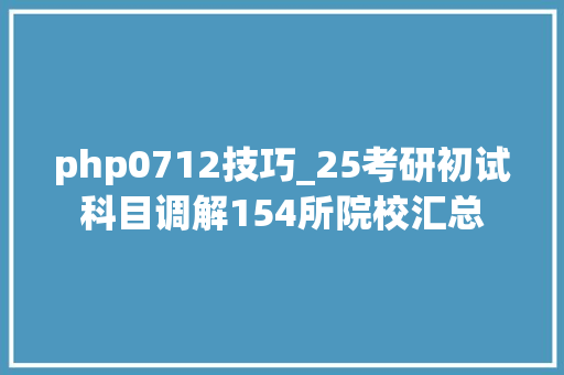 php0712技巧_25考研初试科目调解154所院校汇总
