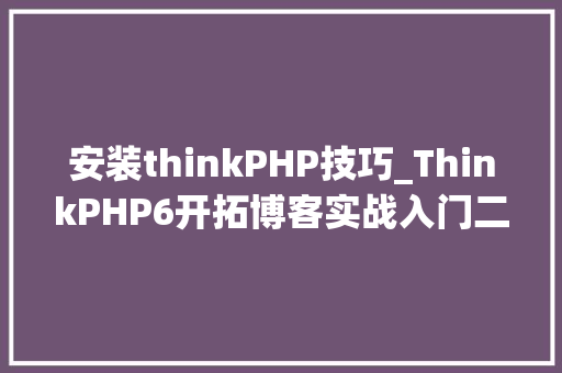 安装thinkPHP技巧_ThinkPHP6开拓博客实战入门二ThinkPHP6的安装与设备