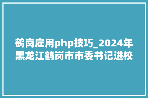 鹤岗雇用php技巧_2024年黑龙江鹤岗市市委书记进校园引才通知书记