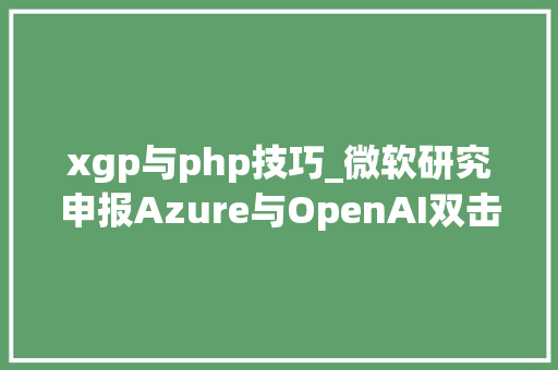 xgp与php技巧_微软研究申报Azure与OpenAI双击刷新全球分娩力