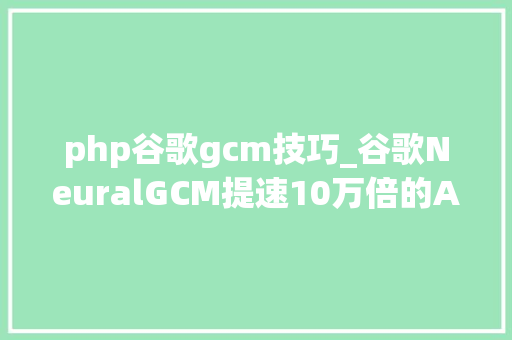 php谷歌gcm技巧_谷歌NeuralGCM提速10万倍的AI气象革命