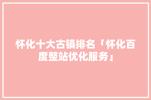 怀化十大古镇排名「怀化百度整站优化服务」