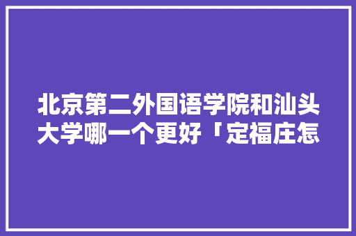 北京第二外国语学院和汕头大学哪一个更好「定福庄怎么样」