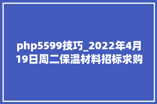 php5599技巧_2022年4月19日周二保温材料招标求购信息汇总