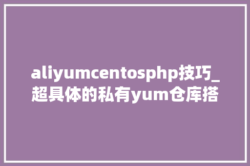aliyumcentosphp技巧_超具体的私有yum仓库搭建及准时同步阿里云yum源到本地教程
