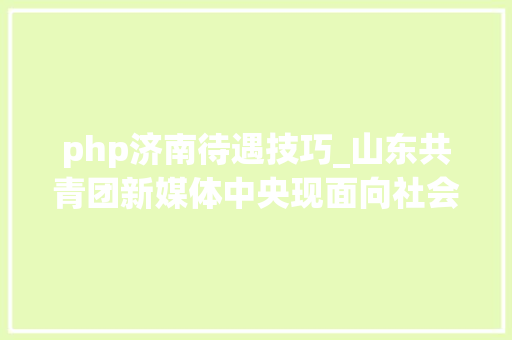 php济南待遇技巧_山东共青团新媒体中央现面向社会招聘4名专职人员