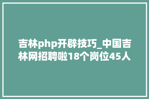 吉林php开辟技巧_中国吉林网招聘啦18个岗位45人