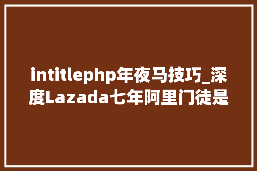 intitlephp年夜马技巧_深度Lazada七年阿里门徒是若何成为东南亚最大年夜电商公司的